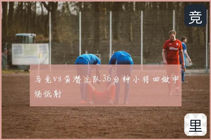 马竞vs黄潜主队36分钟小将回做中场低射