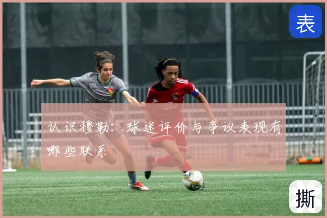 认识穆勒：球迷评价与争议表现有哪些联系